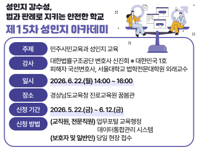 성인지 감수성, 법과 판례로 지키는 안전한 학교(제15차 성인지 아카데미)
  ㆍ주제: 민주시민교육과 성인지 교육
  ㆍ강사: 대한법률구조공단 변호사 신진희
    ※ 대한민국 1호 피해자 국선변호사, 서울대학교 법학전문대학원 외래교수
  ㆍ일시: 2026. 6. 22.(월) 14:00 ~ 16:00
  ㆍ장소: 경상남도교육청 진로교육원 꿈봄관
  ㆍ신청 기간: 2026. 5. 22.(금) ~ 6. 12.(금)
  ㆍ신청 방법 
    (교직원, 전문직원) 업무포털 교육행정데이터통합관리시스템
    (보호자 및 일반인) 당일 현장 접수(새창)